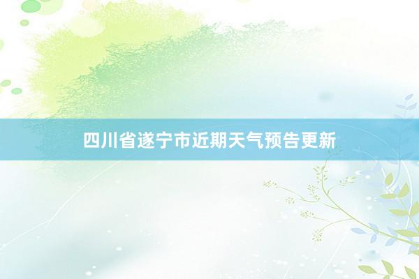 四川省遂宁市近期天气预告更新