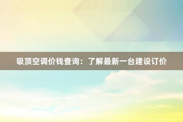 吸顶空调价钱查询：了解最新一台建设订价